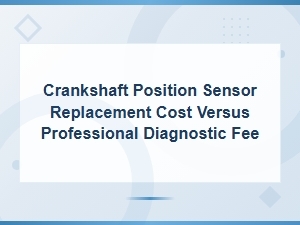 Crankshaft Position Sensor Replacement Cost vs Professional Diagnostic Fee